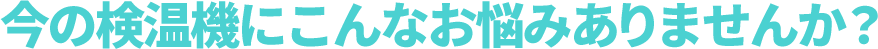 今の検温機にこんなお悩みありませんか？