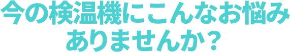 今の検温機にこんなお悩みありませんか？